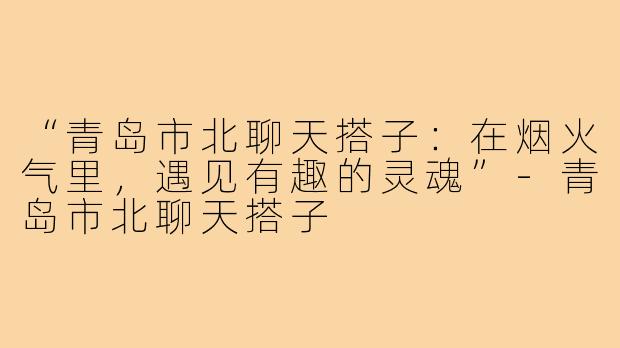 “青岛市北聊天搭子：在烟火气里，遇见有趣的灵魂”-青岛市北聊天搭子