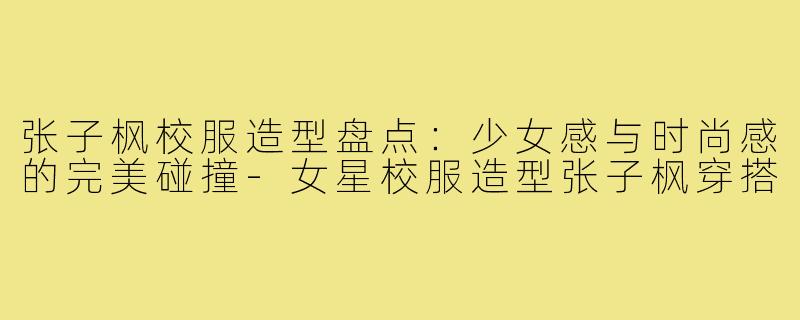 张子枫校服造型盘点：少女感与时尚感的完美碰撞-女星校服造型张子枫穿搭