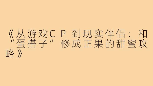 《从游戏CP到现实伴侣：和“蛋搭子”修成正果的甜蜜攻略》
