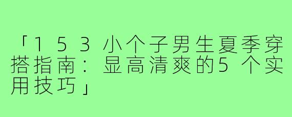 「153小个子男生夏季穿搭指南:显高清爽的5个实用技巧」
