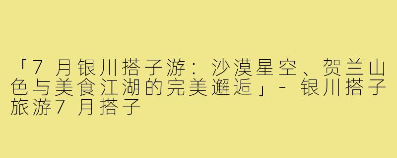 「7月银川搭子游：沙漠星空、贺兰山色与美食江湖的完美邂逅」-银川搭子旅游7月搭子