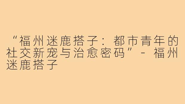 “福州迷鹿搭子：都市青年的社交新宠与治愈密码”-福州迷鹿搭子
