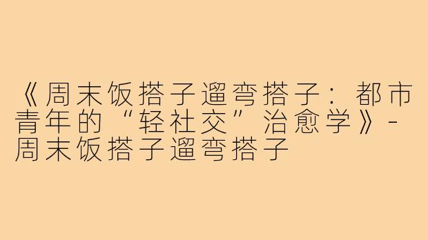 《周末饭搭子遛弯搭子:都市青年的“轻社交”治愈学》-周末饭搭子遛弯搭子