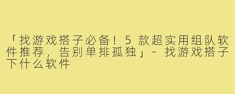 「找游戏搭子必备！5款超实用组队软件推荐，告别单排孤独」-找游戏搭子下什么软件