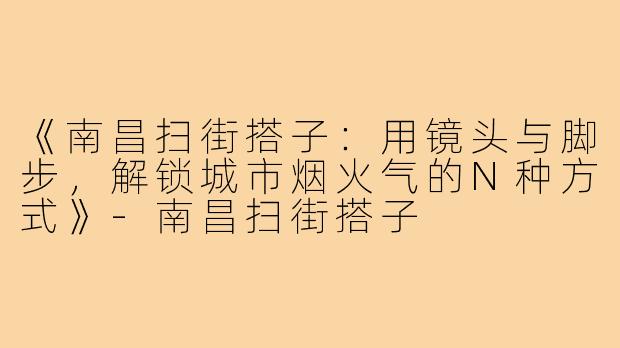 《南昌扫街搭子：用镜头与脚步，解锁城市烟火气的N种方式》-南昌扫街搭子