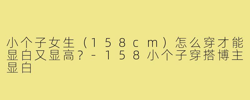 小个子女生(158cm)怎么穿才能显白又显高?-158小个子穿搭博主显白