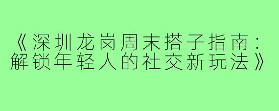 《深圳龙岗周末搭子指南：解锁年轻人的社交新玩法》