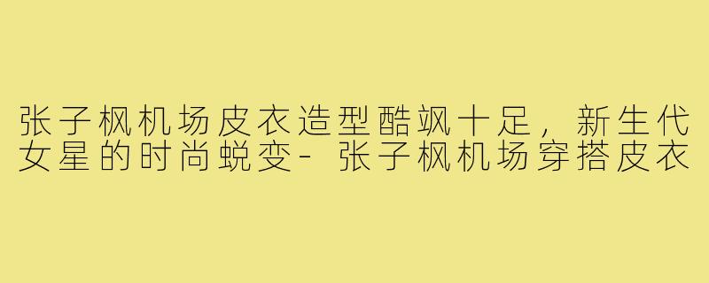 张子枫机场皮衣造型酷飒十足，新生代女星的时尚蜕变-张子枫机场穿搭皮衣