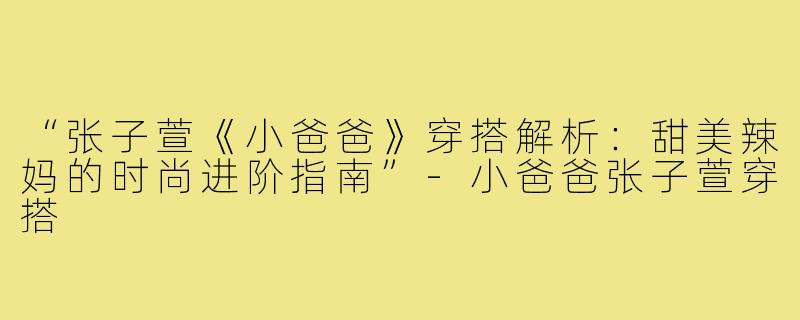 “张子萱《小爸爸》穿搭解析:甜美辣妈的时尚进阶指南”-小爸爸张子萱穿搭