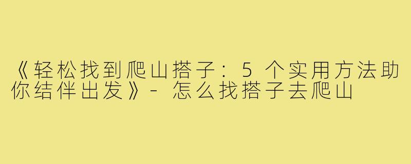 《轻松找到爬山搭子:5个实用方法助你结伴出发》-怎么找搭子去爬山