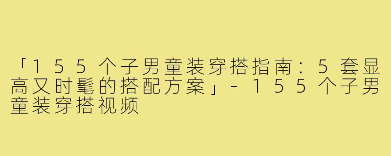 「155个子男童装穿搭指南：5套显高又时髦的搭配方案」-155个子男童装穿搭视频
