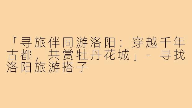 「寻旅伴同游洛阳：穿越千年古都，共赏牡丹花城」