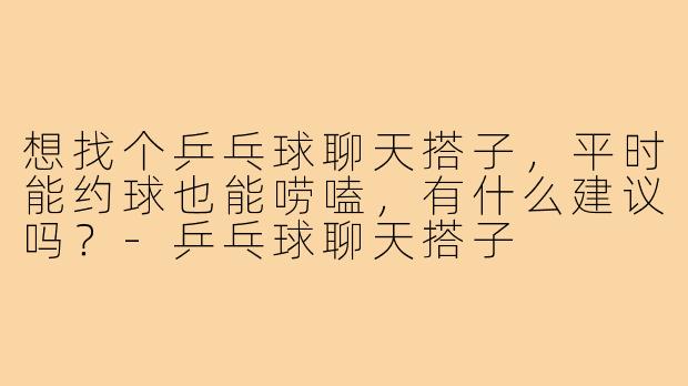 想找个乒乓球聊天搭子，平时能约球也能唠嗑，有什么建议吗？-乒乓球聊天搭子