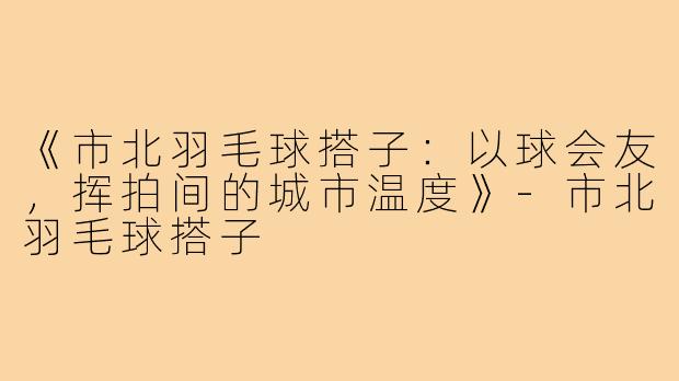 《市北羽毛球搭子：以球会友，挥拍间的城市温度》-市北羽毛球搭子