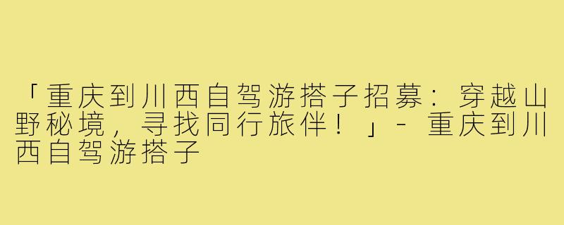 「重庆到川西自驾游搭子招募：穿越山野秘境，寻找同行旅伴！」-重庆到川西自驾游搭子