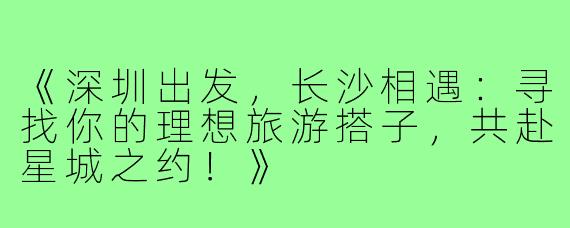 《深圳出发，长沙相遇：寻找你的理想旅游搭子，共赴星城之约！》
