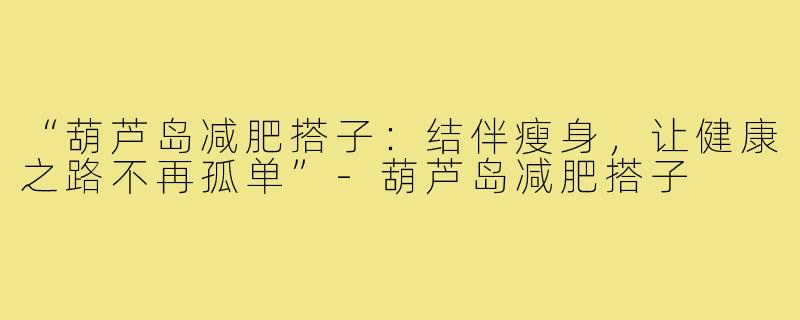 “葫芦岛减肥搭子:结伴瘦身,让健康之路不再孤单”-葫芦岛减肥搭子