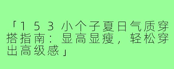 「153小个子夏日气质穿搭指南：显高显瘦，轻松穿出高级感」
