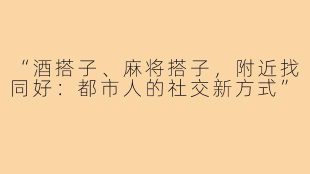 “酒搭子、麻将搭子，附近找同好：都市人的社交新方式”