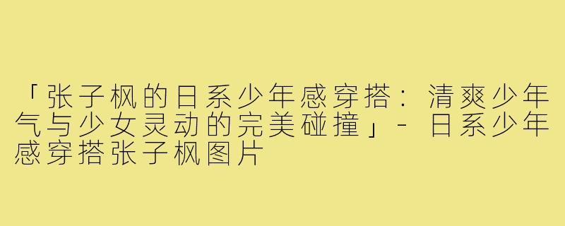 「张子枫的日系少年感穿搭:清爽少年气与少女灵动的完美碰撞」-日系少年感穿搭张子枫图片