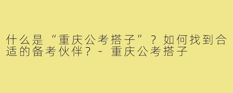 什么是“重庆公考搭子”？如何找到合适的备考伙伴？-重庆公考搭子
