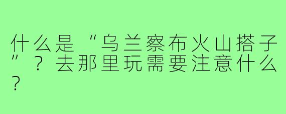 什么是“乌兰察布火山搭子”？去那里玩需要注意什么？