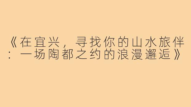 《在宜兴，寻找你的山水旅伴：一场陶都之约的浪漫邂逅》