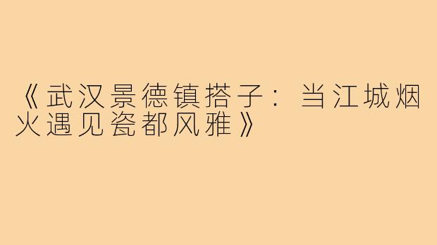 《武汉景德镇搭子:当江城烟火遇见瓷都风雅》