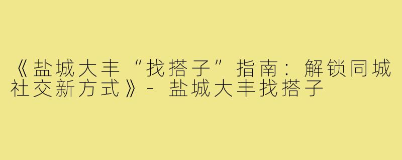 《盐城大丰“找搭子”指南：解锁同城社交新方式》-盐城大丰找搭子
