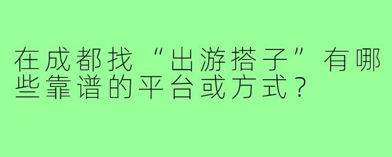 在成都找“出游搭子”有哪些靠谱的平台或方式?