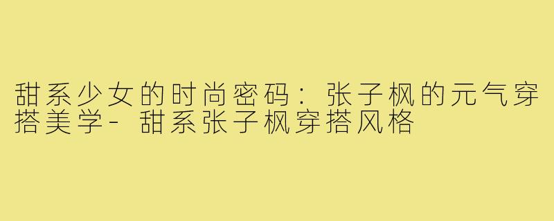 甜系少女的时尚密码：张子枫的元气穿搭美学-甜系张子枫穿搭风格