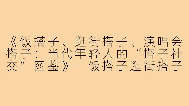 《饭搭子、逛街搭子、演唱会搭子:当代年轻人的“搭子社交”图鉴》-饭搭子逛街搭子演唱会搭子