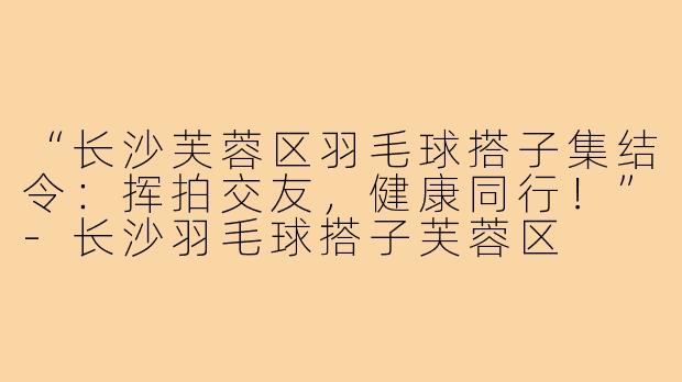 “长沙芙蓉区羽毛球搭子集结令:挥拍交友,健康同行!”-长沙羽毛球搭子芙蓉区