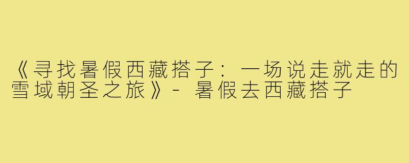 《寻找暑假西藏搭子:一场说走就走的雪域朝圣之旅》-暑假去西藏搭子