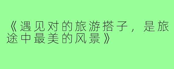 《遇见对的旅游搭子，是旅途中最美的风景》