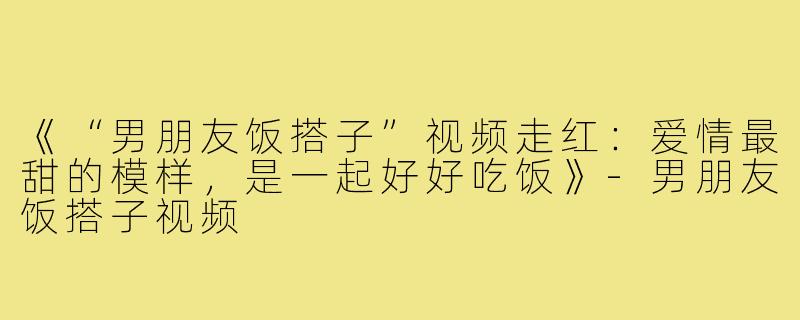《“男朋友饭搭子”视频走红：爱情最甜的模样，是一起好好吃饭》-男朋友饭搭子视频