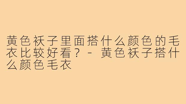 黄色袄子里面搭什么颜色的毛衣比较好看？-黄色袄子搭什么颜色毛衣