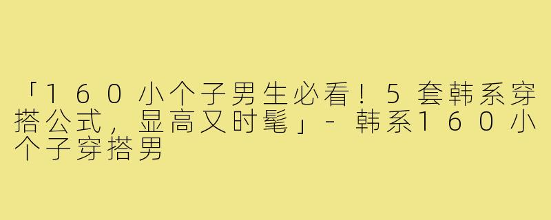 「160小个子男生必看！5套韩系穿搭公式，显高又时髦」-韩系160小个子穿搭男