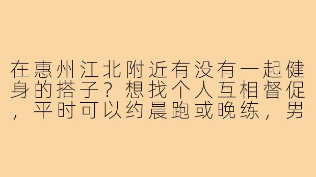 在惠州江北附近有没有一起健身的搭子？想找个人互相督促，平时可以约晨跑或晚练，男女不限，主要能坚持就好！