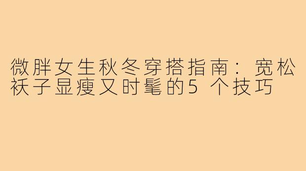 微胖女生秋冬穿搭指南：宽松袄子显瘦又时髦的5个技巧