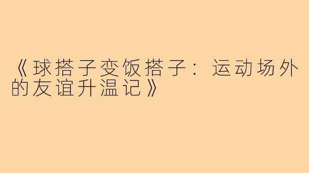 《球搭子变饭搭子:运动场外的友谊升温记》
