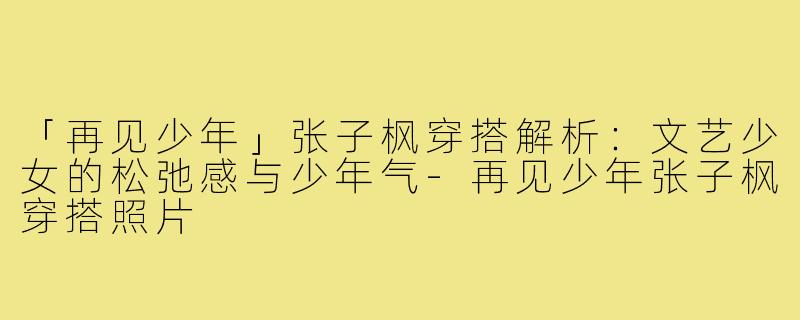 「再见少年」张子枫穿搭解析：文艺少女的松弛感与少年气-再见少年张子枫穿搭照片