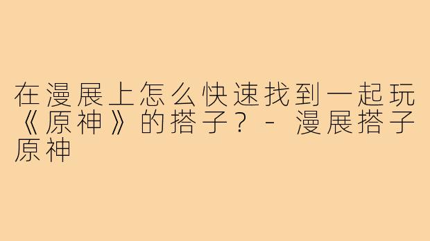 在漫展上怎么快速找到一起玩《原神》的搭子？-漫展搭子原神