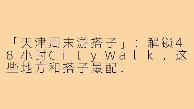 「天津周末游搭子」:解锁48小时CityWalk,这些地方和搭子最配!