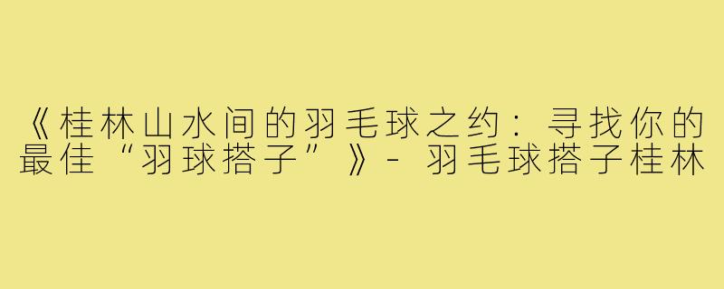 《桂林山水间的羽毛球之约：寻找你的最佳“羽球搭子”》-羽毛球搭子桂林