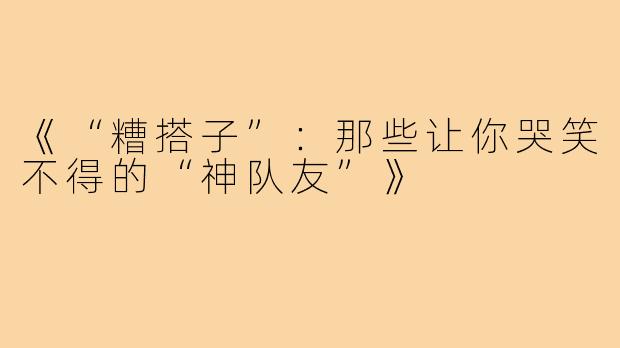 《“糟搭子”:那些让你哭笑不得的“神队友”》
