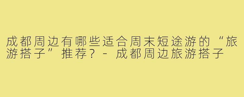成都周边有哪些适合周末短途游的“旅游搭子”推荐？