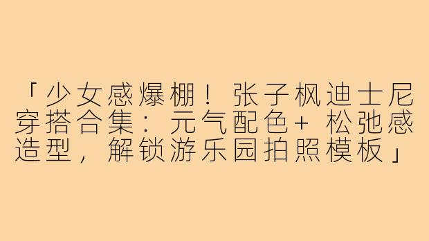 「少女感爆棚！张子枫迪士尼穿搭合集：元气配色+松弛感造型，解锁游乐园拍照模板」