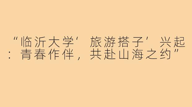 “临沂大学‘旅游搭子’兴起：青春作伴，共赴山海之约”