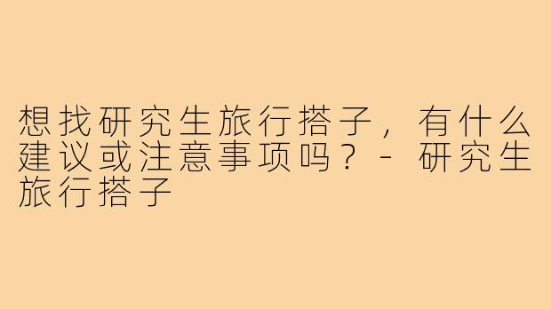 想找研究生旅行搭子,有什么建议或注意事项吗?-研究生旅行搭子
